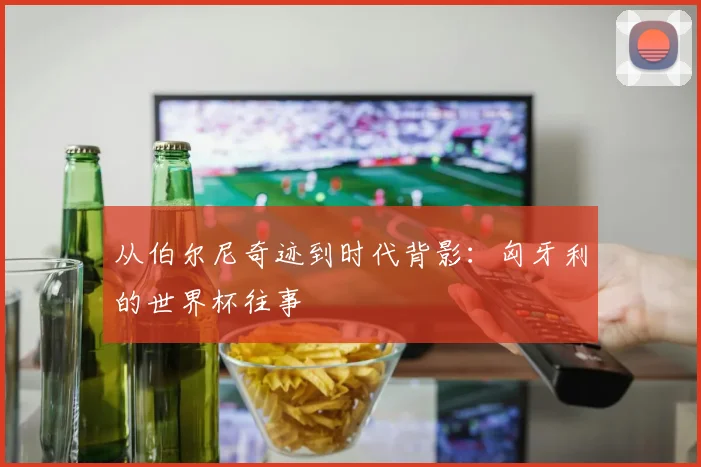 从伯尔尼奇迹到时代背影：匈牙利的世界杯往事