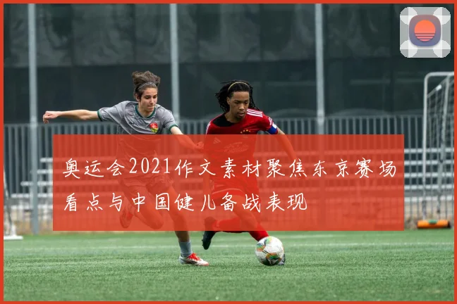奥运会2021作文素材聚焦东京赛场看点与中国健儿备战表现