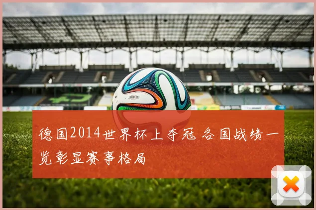 德国2014世界杯上夺冠 各国战绩一览彰显赛事格局