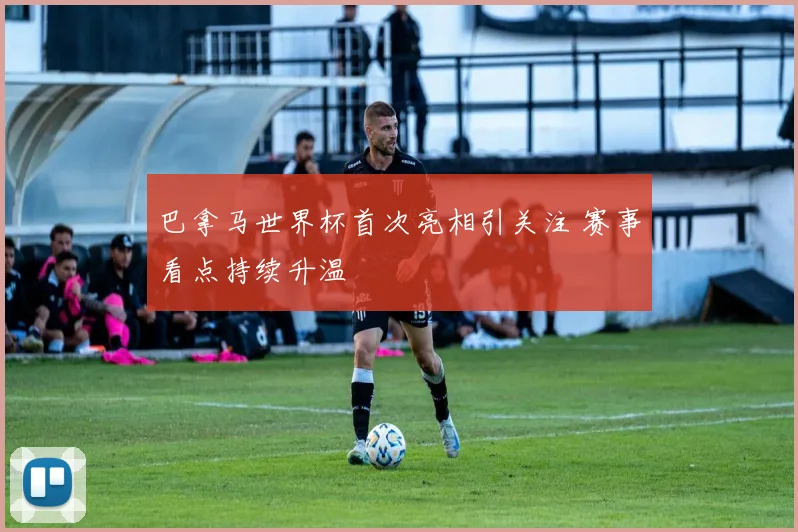巴拿马世界杯首次亮相引关注 赛事看点持续升温