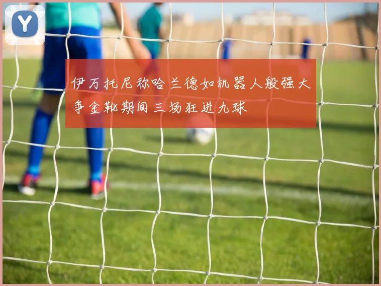 伊万托尼称哈兰德如机器人般强大争金靴期间三场狂进九球