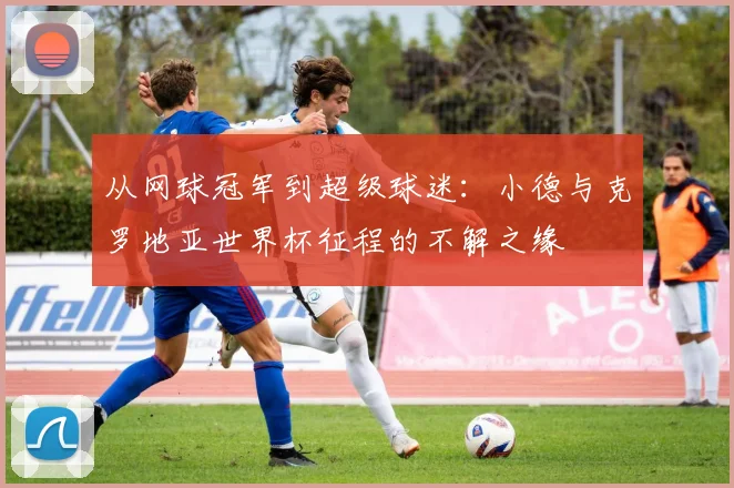 从网球冠军到超级球迷：小德与克罗地亚世界杯征程的不解之缘